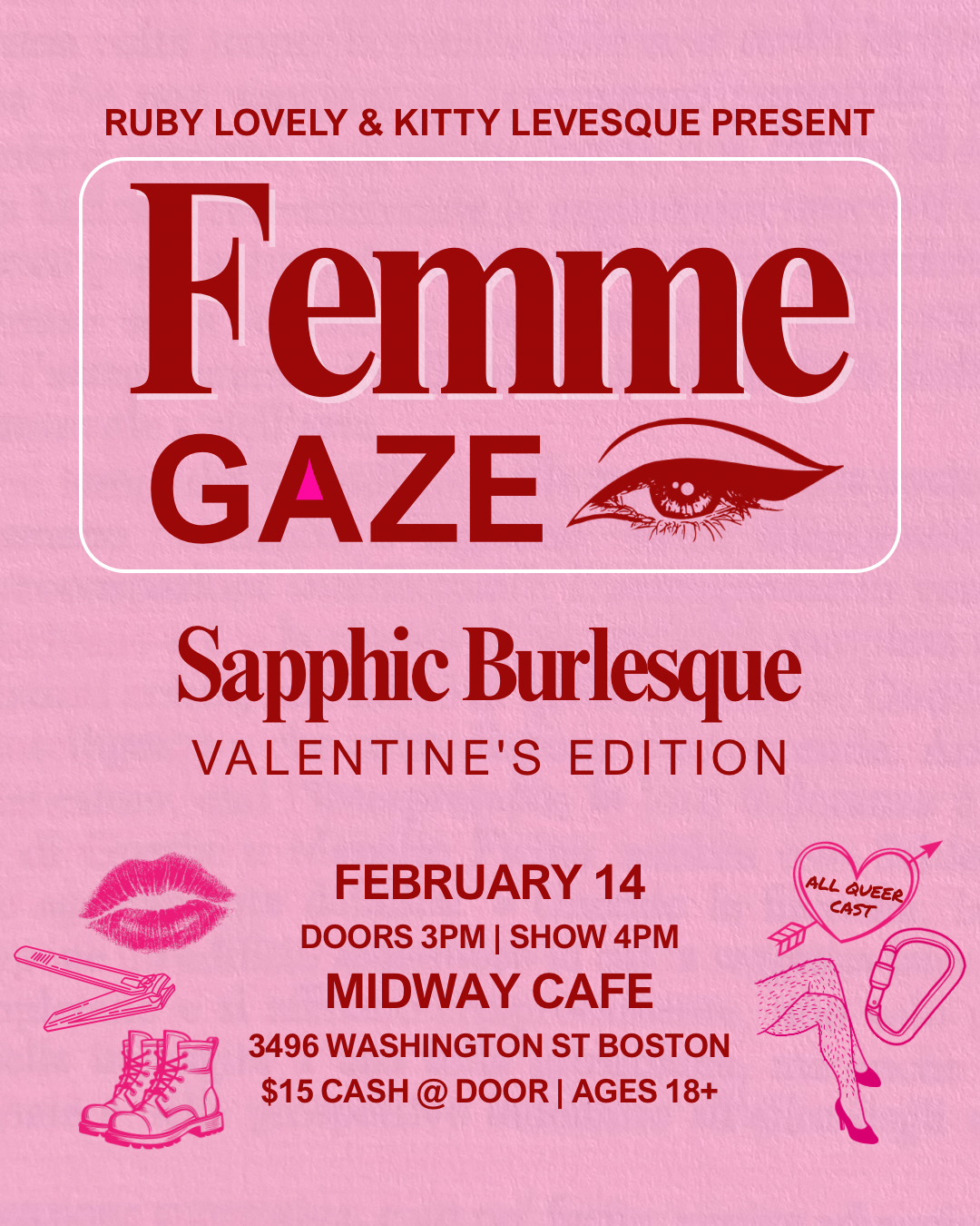 Light pink flyer that reads "Ruby Lovely & Kitty Levesque Present Femme Gaze Sapphic Burlesque Valentine's Edition. February 14th Doors 3 PM Show 4PM Midway Cafe 3496 Washington St JP Boston $15 Cash @ Door Ages 18+" in dark red font. Small Illustrations include an eye with winged eyeliner, a lipstick print, nail clippers, lace up boots, a heart with a bow through it that reads "all queer cast", a carabiner and a pair of crossed hairy legs that are wearing stiletto heels.
